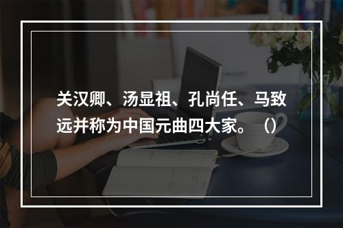 关汉卿、汤显祖、孔尚任、马致远并称为中国元曲四大家。（）