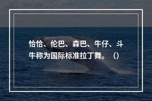 恰恰、伦巴、森巴、牛仔、斗牛称为国际标准拉丁舞。（）