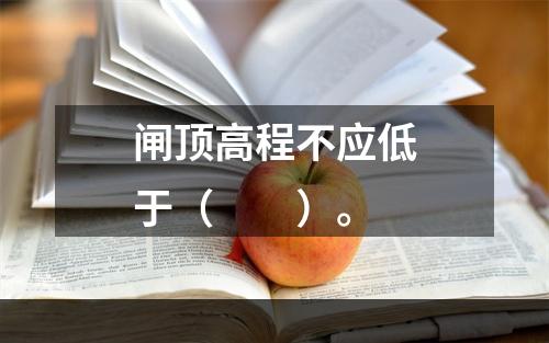 闸顶高程不应低于（　　）。