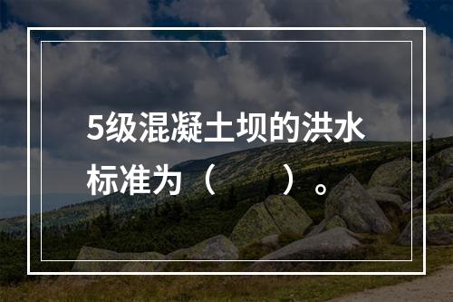 5级混凝土坝的洪水标准为（　　）。