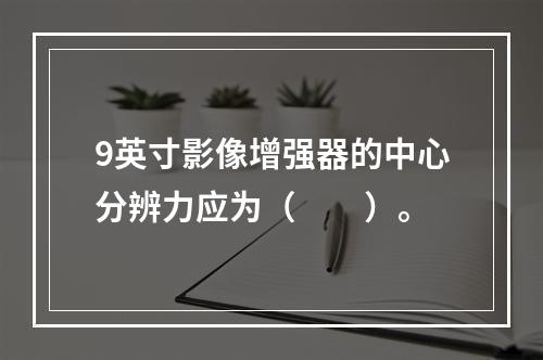 9英寸影像增强器的中心分辨力应为（　　）。