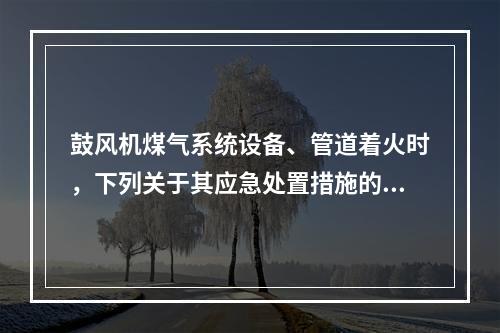 鼓风机煤气系统设备、管道着火时，下列关于其应急处置措施的说法