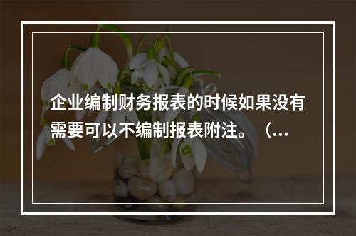 企业编制财务报表的时候如果没有需要可以不编制报表附注。（　）