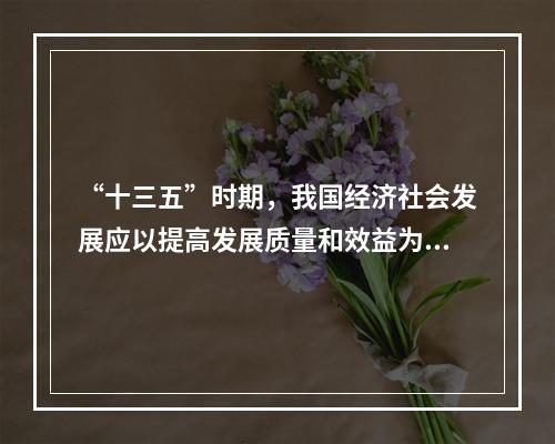 “十三五”时期，我国经济社会发展应以提高发展质量和效益为中心