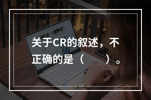 关于CR的叙述，不正确的是（　　）。