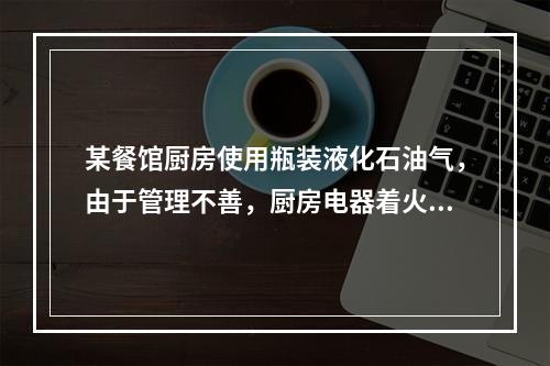 某餐馆厨房使用瓶装液化石油气，由于管理不善，厨房电器着火。引