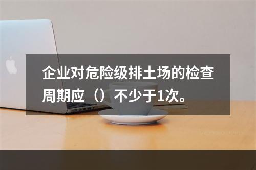 企业对危险级排土场的检查周期应（）不少于1次。