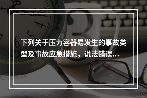 下列关于压力容器易发生的事故类型及事故应急措施，说法错误的是