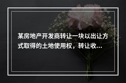 某房地产开发商转让一块以出让方式取得的土地使用权，转让收入为