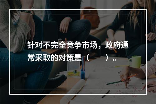 针对不完全竞争市场，政府通常采取的对策是（　　）。