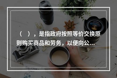 （　），是指政府按照等价交换原则购买商品和劳务，以便向公众提