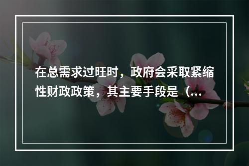 在总需求过旺时，政府会采取紧缩性财政政策，其主要手段是（　）