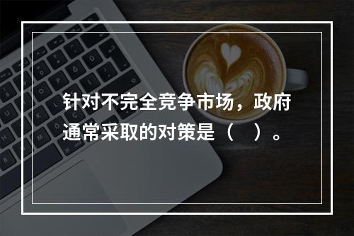 针对不完全竞争市场，政府通常采取的对策是（　）。