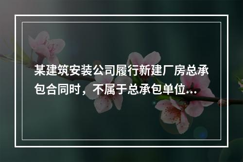 某建筑安装公司履行新建厂房总承包合同时，不属于总承包单位应承