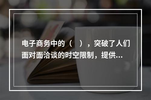 电子商务中的（　），突破了人们面对面洽谈的时空限制，提供了