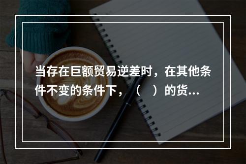 当存在巨额贸易逆差时，在其他条件不变的条件下，（　）的货币政