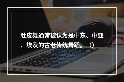 肚皮舞通常被认为是中东、中亚、埃及的古老传统舞蹈。（）