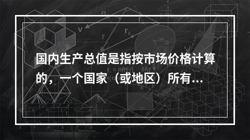 国内生产总值是指按市场价格计算的，一个国家（或地区）所有（　