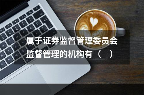 属于证券监督管理委员会监督管理的机构有（　）