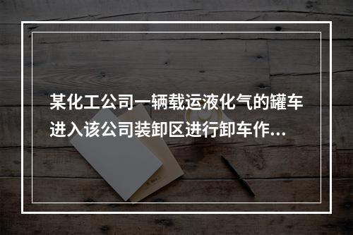 某化工公司一辆载运液化气的罐车进入该公司装卸区进行卸车作业。