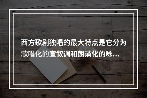 西方歌剧独唱的最大特点是它分为歌唱化的宣叙调和朗诵化的咏叹调