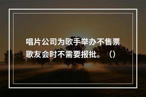 唱片公司为歌手举办不售票歌友会时不需要报批。（）