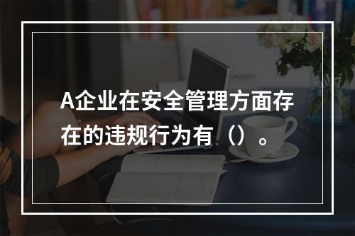 A企业在安全管理方面存在的违规行为有（）。