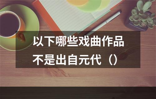 以下哪些戏曲作品不是出自元代（）