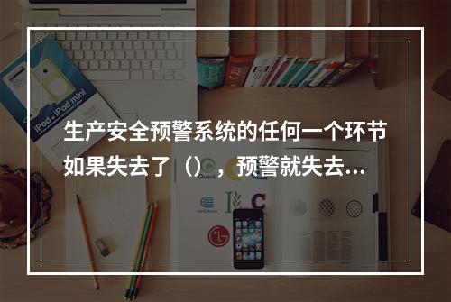 生产安全预警系统的任何一个环节如果失去了（），预警就失去了意