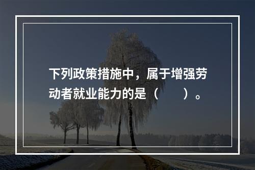 下列政策措施中，属于增强劳动者就业能力的是（　　）。