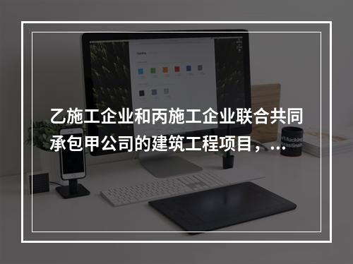 乙施工企业和丙施工企业联合共同承包甲公司的建筑工程项目，由于