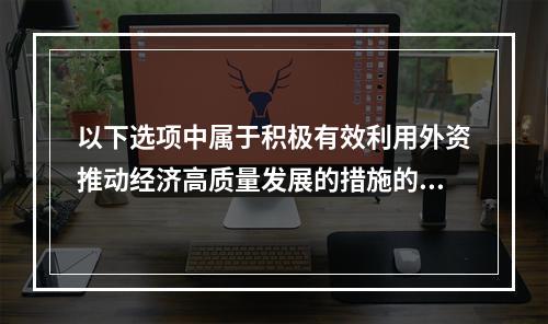 以下选项中属于积极有效利用外资推动经济高质量发展的措施的有（