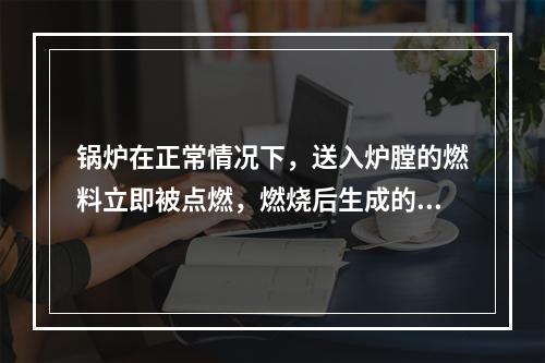 锅炉在正常情况下，送入炉膛的燃料立即被点燃，燃烧后生成的烟气