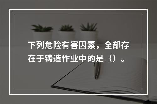 下列危险有害因素，全部存在于铸造作业中的是（）。