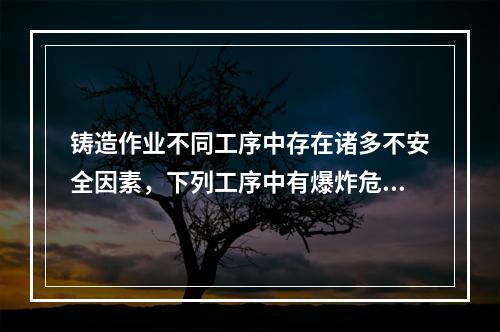 铸造作业不同工序中存在诸多不安全因素，下列工序中有爆炸危险的