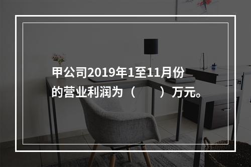 甲公司2019年1至11月份的营业利润为（　　）万元。