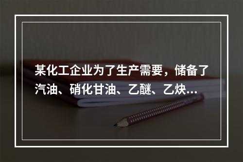 某化工企业为了生产需要，储备了汽油、硝化甘油、乙醚、乙炔、磷