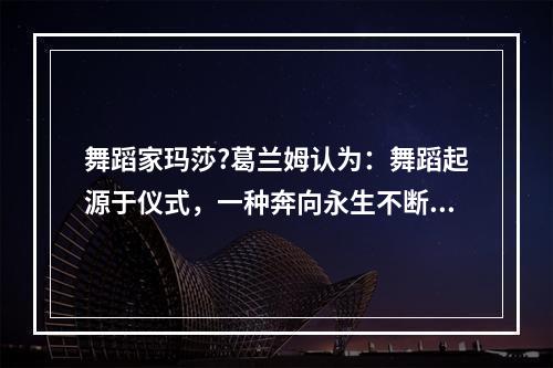 舞蹈家玛莎?葛兰姆认为：舞蹈起源于仪式，一种奔向永生不断的冲