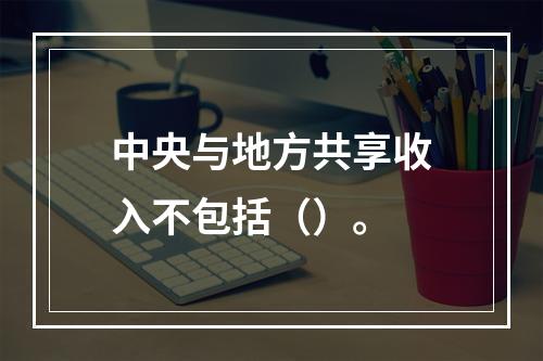 中央与地方共享收入不包括（）。