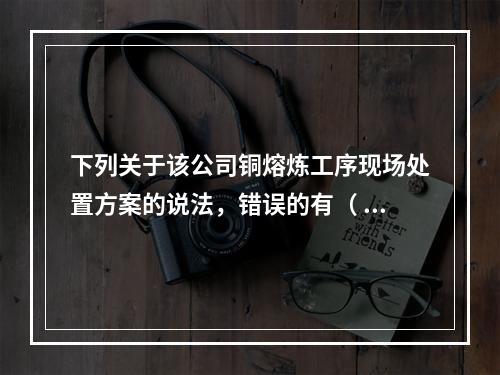 下列关于该公司铜熔炼工序现场处置方案的说法，错误的有（	）。