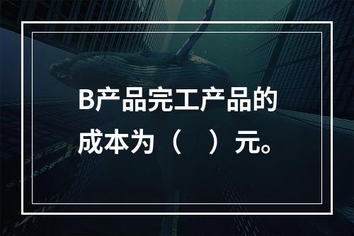 B产品完工产品的成本为（　）元。