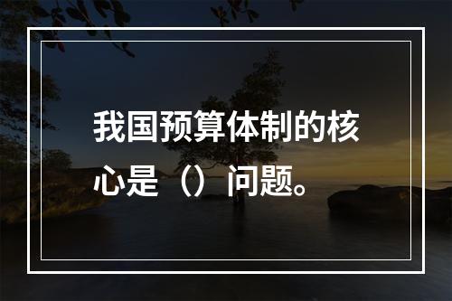 我国预算体制的核心是（）问题。