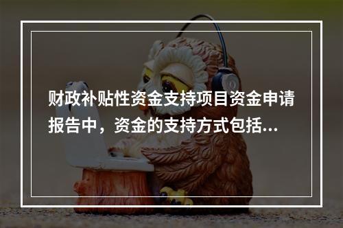 财政补贴性资金支持项目资金申请报告中，资金的支持方式包括（　