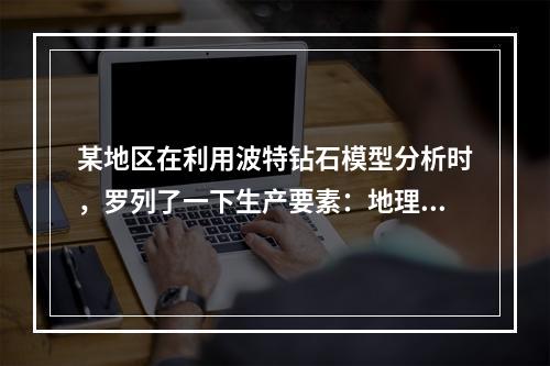 某地区在利用波特钻石模型分析时，罗列了一下生产要素：地理位置