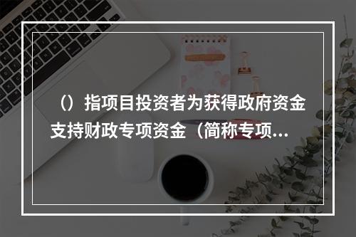 （）指项目投资者为获得政府资金支持财政专项资金（简称专项资金