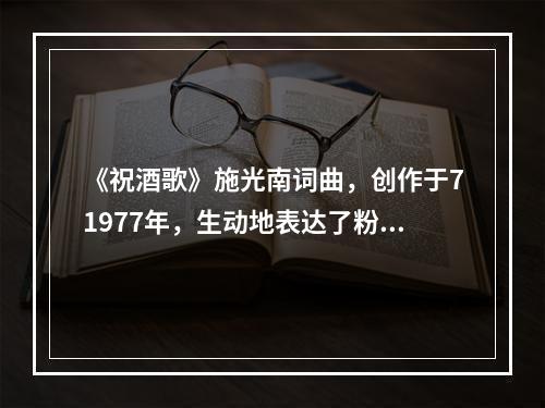 《祝酒歌》施光南词曲，创作于71977年，生动地表达了粉碎“