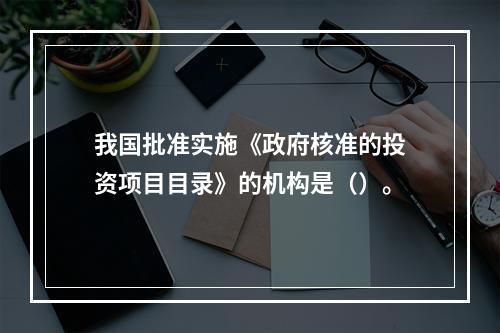 我国批准实施《政府核准的投资项目目录》的机构是（）。