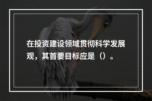 在投资建设领域贯彻科学发展观，其首要目标应是（）。