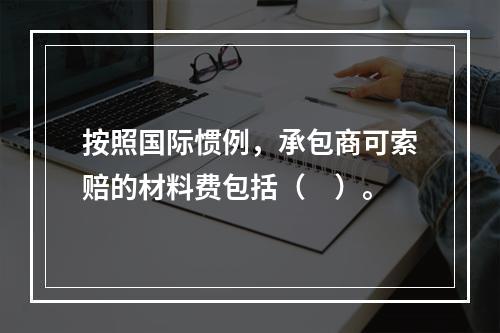 按照国际惯例，承包商可索赔的材料费包括（　）。