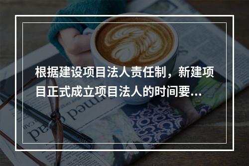 根据建设项目法人责任制，新建项目正式成立项目法人的时间要求是